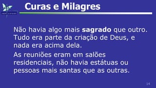 14
Curas e Milagres
Não havia algo mais sagrado que outro.
Tudo era parte da criação de Deus, e
nada era acima dela.
As reuniões eram em salões
residenciais, não havia estátuas ou
pessoas mais santas que as outras.
 