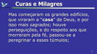 15
Curas e Milagres
Mas começaram os grandes edifícios,
que viraram a “casa” de Deus, e por
isso mais sagrados; houve
perseguições, e do respeito aos que
morreram pela fé, passou-se a
peregrinar a esses túmulos;
 