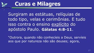 17
Curas e Milagres
Surgiram as estátuas, relíquias de
todo tipo, velas e cerimônias. E tudo
isso contra o ensino explícito do
apóstolo Paulo. Gálatas 4:8-11.
“Outrora, quando não conhecíeis a Deus, servíeis
aos que por natureza não são deuses; agora,
 