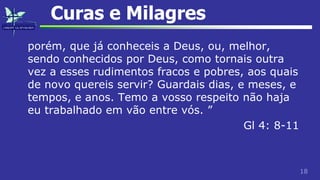 18
Curas e Milagres
porém, que já conheceis a Deus, ou, melhor,
sendo conhecidos por Deus, como tornais outra
vez a esses rudimentos fracos e pobres, aos quais
de novo quereis servir? Guardais dias, e meses, e
tempos, e anos. Temo a vosso respeito não haja
eu trabalhado em vão entre vós. ”
Gl 4: 8-11
 