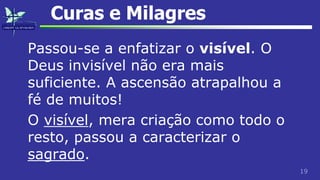 19
Curas e Milagres
Passou-se a enfatizar o visível. O
Deus invisível não era mais
suficiente. A ascensão atrapalhou a
fé de muitos!
O visível, mera criação como todo o
resto, passou a caracterizar o
sagrado.
 
