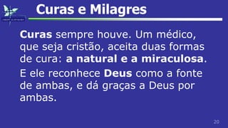 20
Curas e Milagres
Curas sempre houve. Um médico,
que seja cristão, aceita duas formas
de cura: a natural e a miraculosa.
E ele reconhece Deus como a fonte
de ambas, e dá graças a Deus por
ambas.
 