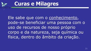 21
Curas e Milagres
Ele sabe que com o conhecimento,
pode-se beneficiar uma pessoa com o
uso de recursos de nosso próprio
corpo e da natureza, seja química ou
física, dentro do âmbito da criação.
 