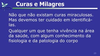23
Curas e Milagres
Não que não existam curas miraculosas.
Mas devemos ter cuidado em identificá-
las.
Qualquer um que tenha vivência na área
da saúde, com algum conhecimento da
fisiologia e da patologia do corpo
 