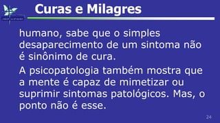 24
Curas e Milagres
humano, sabe que o simples
desaparecimento de um sintoma não
é sinônimo de cura.
A psicopatologia também mostra que
a mente é capaz de mimetizar ou
suprimir sintomas patológicos. Mas, o
ponto não é esse.
 