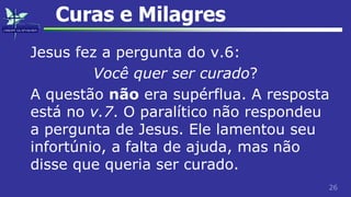 26
Curas e Milagres
Jesus fez a pergunta do v.6:
Você quer ser curado?
A questão não era supérflua. A resposta
está no v.7. O paralítico não respondeu
a pergunta de Jesus. Ele lamentou seu
infortúnio, a falta de ajuda, mas não
disse que queria ser curado.
 
