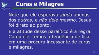 27
Curas e Milagres
Note que ele esperava ajuda apenas
dos outros, e não dele mesmo. Jesus
foi direto ao ponto.
E a atitude desse paralítico é a regra.
Como ele, temos a tendência de ficar
em uma procura incessante de curas
e milagres.
 
