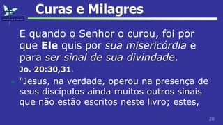 28
Curas e Milagres
E quando o Senhor o curou, foi por
que Ele quis por sua misericórdia e
para ser sinal de sua divindade.
Jo. 20:30,31.
 “Jesus, na verdade, operou na presença de
seus discípulos ainda muitos outros sinais
que não estão escritos neste livro; estes,
 