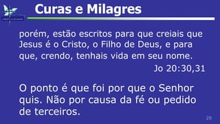29
Curas e Milagres
porém, estão escritos para que creiais que
Jesus é o Cristo, o Filho de Deus, e para
que, crendo, tenhais vida em seu nome.
Jo 20:30,31
O ponto é que foi por que o Senhor
quis. Não por causa da fé ou pedido
de terceiros.
 