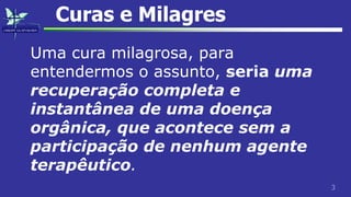 3
Curas e Milagres
Uma cura milagrosa, para
entendermos o assunto, seria uma
recuperação completa e
instantânea de uma doença
orgânica, que acontece sem a
participação de nenhum agente
terapêutico.
 