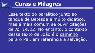 30
Curas e Milagres
Esse texto do paralítico junto ao
tanque de Betesda é muito didático,
mas é mais comum se ouvir citações
de Jo. 14:12. No entanto, o contexto
desse texto de João é o caminho
para o Pai, em referência a salvação.
 