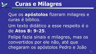31
Curas e Milagres
Que os apóstolos fizeram milagres e
curas é bíblico.
Um texto didático a esse respeito é o
de Atos 8: 9-25.
Felipe fazia sinais e milagres, mas os
convertidos por ele não, até que
chegaram os apóstolos Pedro e João
 