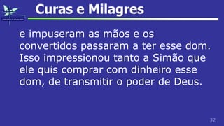 32
Curas e Milagres
e impuseram as mãos e os
convertidos passaram a ter esse dom.
Isso impressionou tanto a Simão que
ele quis comprar com dinheiro esse
dom, de transmitir o poder de Deus.
 