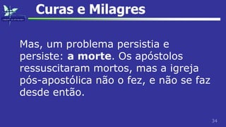 34
Curas e Milagres
Mas, um problema persistia e
persiste: a morte. Os apóstolos
ressuscitaram mortos, mas a igreja
pós-apostólica não o fez, e não se faz
desde então.
 
