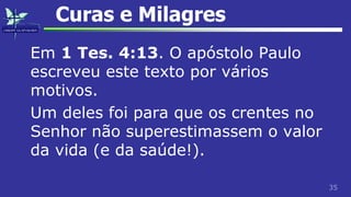35
Curas e Milagres
Em 1 Tes. 4:13. O apóstolo Paulo
escreveu este texto por vários
motivos.
Um deles foi para que os crentes no
Senhor não superestimassem o valor
da vida (e da saúde!).
 