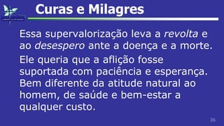 36
Curas e Milagres
Essa supervalorização leva a revolta e
ao desespero ante a doença e a morte.
Ele queria que a aflição fosse
suportada com paciência e esperança.
Bem diferente da atitude natural ao
homem, de saúde e bem-estar a
qualquer custo.
 