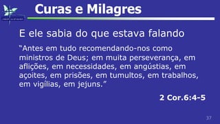 37
Curas e Milagres
E ele sabia do que estava falando
“Antes em tudo recomendando-nos como
ministros de Deus; em muita perseverança, em
aflições, em necessidades, em angústias, em
açoites, em prisões, em tumultos, em trabalhos,
em vigílias, em jejuns.”
2 Cor.6:4-5
 