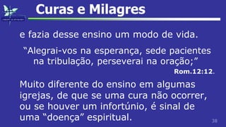 38
Curas e Milagres
e fazia desse ensino um modo de vida.
“Alegrai-vos na esperança, sede pacientes
na tribulação, perseverai na oração;”
Rom.12:12.
Muito diferente do ensino em algumas
igrejas, de que se uma cura não ocorrer,
ou se houver um infortúnio, é sinal de
uma “doença” espiritual.
 
