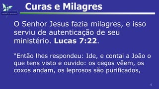 4
Curas e Milagres
O Senhor Jesus fazia milagres, e isso
serviu de autenticação de seu
ministério. Lucas 7:22.
“Então lhes respondeu: Ide, e contai a João o
que tens visto e ouvido: os cegos vêem, os
coxos andam, os leprosos são purificados,
 