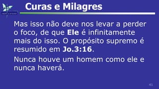 41
Curas e Milagres
Mas isso não deve nos levar a perder
o foco, de que Ele é infinitamente
mais do isso. O propósito supremo é
resumido em Jo.3:16.
Nunca houve um homem como ele e
nunca haverá.
 