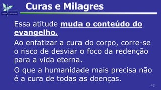 42
Curas e Milagres
Essa atitude muda o conteúdo do
evangelho.
Ao enfatizar a cura do corpo, corre-se
o risco de desviar o foco da redenção
para a vida eterna.
O que a humanidade mais precisa não
é a cura de todas as doenças.
 