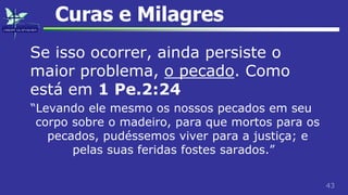 43
Curas e Milagres
Se isso ocorrer, ainda persiste o
maior problema, o pecado. Como
está em 1 Pe.2:24
“Levando ele mesmo os nossos pecados em seu
corpo sobre o madeiro, para que mortos para os
pecados, pudéssemos viver para a justiça; e
pelas suas feridas fostes sarados.”
 