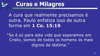 44
Curas e Milagres
A cura que realmente precisamos é
outra. Paulo enfatiza isso de outra
forma em 1 Co. 15:19.
“Se é só para esta vida que esperamos em
Cristo, somos de todos os homens os mais
dignos de lástima.”
 