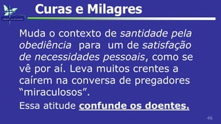 46
Curas e Milagres
Muda o contexto de santidade pela
obediência para um de satisfação
de necessidades pessoais, como se
vê por aí. Leva muitos crentes a
caírem na conversa de pregadores
“miraculosos”.
Essa atitude confunde os doentes.
 