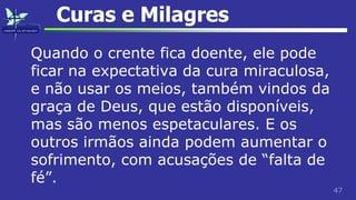 47
Curas e Milagres
Quando o crente fica doente, ele pode
ficar na expectativa da cura miraculosa,
e não usar os meios, também vindos da
graça de Deus, que estão disponíveis,
mas são menos espetaculares. E os
outros irmãos ainda podem aumentar o
sofrimento, com acusações de “falta de
fé”.
 