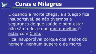 48
Curas e Milagres
E quando a morte chega, a situação fica
insuportável, se não tivermos a
segurança de que saúde e bem-estar
não são tudo, e que muito melhor é
estar com Cristo.
Fica insuportável porque dos medos do
homem, nenhum supera o da morte.
 