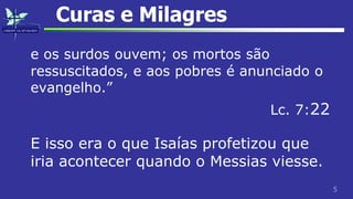 5
Curas e Milagres
e os surdos ouvem; os mortos são
ressuscitados, e aos pobres é anunciado o
evangelho.”
Lc. 7:22
E isso era o que Isaías profetizou que
iria acontecer quando o Messias viesse.
 