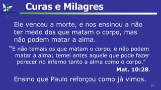 51
Curas e Milagres
Ele venceu a morte, e nos ensinou a não
ter medo dos que matam o corpo, mas
não podem matar a alma.
“E não temais os que matam o corpo, e não podem
matar a alma; temei antes aquele que pode fazer
perecer no inferno tanto a alma como o corpo.”
Mat. 10:28.
Ensino que Paulo reforçou como já vimos.
 