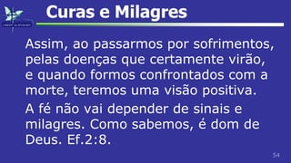 54
Curas e Milagres
Assim, ao passarmos por sofrimentos,
pelas doenças que certamente virão,
e quando formos confrontados com a
morte, teremos uma visão positiva.
A fé não vai depender de sinais e
milagres. Como sabemos, é dom de
Deus. Ef.2:8.
 