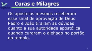 6
Curas e Milagres
Os apóstolos mesmos receberam
esse sinal de aprovação de Deus.
Pedro e João tiraram as dúvidas
quanto a sua autoridade apostólica
quando curaram o aleijado no portão
do templo.
 