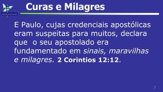 7
Curas e Milagres
E Paulo, cujas credenciais apostólicas
eram suspeitas para muitos, declara
que o seu apostolado era
fundamentado em sinais, maravilhas
e milagres. 2 Corintios 12:12.
 