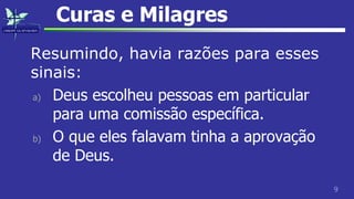 9
Curas e Milagres
Resumindo, havia razões para esses
sinais:
a) Deus escolheu pessoas em particular
para uma comissão específica.
b) O que eles falavam tinha a aprovação
de Deus.
 