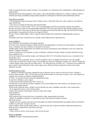 Então, novamente lhe pôs as mãos nos olhos, e ele, passando a ver claramente, ficou restabelecido; e tudo distinguia de
modo perfeito.
Destaquemos nestas duas passagens: usou o toque, a saliva (propriedades medicinais?), a oração e a palavra; retirou o
enfermo para longe da multidão, porque poderia prejudicar a realização do fenômeno pela mentalização inferior.
Com saliva e com terra
1) Encontrando um cego de nascença, Jesus "cuspiu na terra, e tendo feito lodo com a saliva, aplicou-o aos olhos do
cego, dizendo-lhe:
- "Vai, lava-te no tanque de Siloé (que quer dizer Enviado).
"Ele foi, lavou-se, e voltou vendo". (Jo. 9:1/12.) Se esta passagem está fiel ao acontecido, tentemos uma análise:
Por que usou terra? Talvez tivesse propriedades medicinais? Ou serviria para remover algo aderido ao globo ocular?
Por que usou saliva? Talvez por ser preciso fazer uma pasta para colocar nos olhos do cego e ali não devia haver água
(jà que depois o cego precisou ir lavar-se no tanque de Siloé).
Por que ir lavar os olhos depois? Talvez a água do tanque também fosse medicinal, complementando o processo
curador.
Ou porque, após curar, a lama deveria ser retirada e nada melhor do que a água para isso.
Curas à distância
Jesus trabalhava assessorado por uma equipe espiritual.
Em certos casos, havendo vibrações e fluidos favoráveis dos participantes, era possível aos bons espíritos, a mando de
Jesus, se dirigirem até onde o enfermo se encontrava e lá curá-lo.
Também podia ocorrer comunicação com espíritos que lá já se encontrassem, para realizarem a cura com o apoio dos
fluidos e vibrações oferecidos.
Assim se explicam as curas seguintes, em que os enfermos, à distância, ficaram curados no mesmo momento em que
Jesus assegurava isso.
l) Cura do criado de um centurião romano, em Cafarnaum. (Mt. 8;5/13.) O enfermo ficara em casa, o centurião foi até
Jesus pedir a cura.
"Então, disse Jesus ao centurião: Vai-te e seja feito conforme a tua fé. E naquela mesma hora o servo foi curado".
2) Em Caná, um oficial do rei pede a Jesus a cura do filho que ficara em Cafarnaum, enfermo. (Jo. 4:46/54.) "Rogou-lhe
o oficial: Senhor, desce, antes que meu filho morra." "Vai, disse-lhe Jesus; teu filho vive." "O homem creu na palavra de
Jesus e partiu" (para Cafarnaum) vindo a saber, depois, que o filho ficara bom exatamente na hora em que Jesus
afirmara a sua cura.
Por lhe tocarem as vestes
"... punham os enfermos nas praças, rogando-lhe que os deixasse tocar ao menos na orla da sua veste; e quantos a
tocavam saíam curados". (Mc. 6:55/56.) Não era o fato de lhe tocarem as vestes que os curava e, sim, o de entrarem em
contacto com sua aura ou campo de irradiação fluídica.
E "todos " se curavam? Os que ofereciam condições para tanto.
É o que fica evidente no caso a seguir:
1) Cura de uma mulher hemorroíssa. (Mt. 9:19/23 e Lc.
8:42/48.) Há 12 anos tinha ela um fluxo sangüíneo e já se havia tratado com vários médicos, sem alcançar a cura e
gastando tudo quanto possuía.
Tendo ouvido a fama de Jesus, a mulher veio por trás dele, por entre a multidão, tocou-lhe a veste, porque dizia:
- Se eu apenas lhe tocar as vestes, ficarei curada.
E logo se lhe estancou a hemorragia e sentiu no corpo estar curada.
Jesus perguntou:
- Quem me tocou?
Todos negavam que tivessem feito isso e os apóstolos, então, argumentaram com Jesus:
- Mestre, as multidões te apertam e te oprimem (ou seja, muitos estavam tocando em Jesus).
Mas Jesus insistiu:
- Alguém me tocou, porque senti que de mim saiu poder (ou virtude, força) (percebera que alguém atraíra seus fluidos).
E olhava ao redor para ver quem o tocara.
Então a mulher, vendo que não podia ocultar-se, cônscia do que nela se operara, trêmula se aproximou, prostrou-se
diante de Jesus e declarou-lhe o que fizera e por quê.
Jesus lhe disse:
- Filha, a tua fé te salvou; vai-te em paz, e fica livre do teu mal.
Passar os desenhos
Atividade: Entregar a ilustração para pintarem.
 