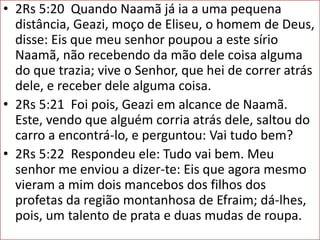 • 2Rs 5:20 Quando Naamã já ia a uma pequena
distância, Geazi, moço de Eliseu, o homem de Deus,
disse: Eis que meu senhor poupou a este sírio
Naamã, não recebendo da mão dele coisa alguma
do que trazia; vive o Senhor, que hei de correr atrás
dele, e receber dele alguma coisa.
• 2Rs 5:21 Foi pois, Geazi em alcance de Naamã.
Este, vendo que alguém corria atrás dele, saltou do
carro a encontrá-lo, e perguntou: Vai tudo bem?
• 2Rs 5:22 Respondeu ele: Tudo vai bem. Meu
senhor me enviou a dizer-te: Eis que agora mesmo
vieram a mim dois mancebos dos filhos dos
profetas da região montanhosa de Efraim; dá-lhes,
pois, um talento de prata e duas mudas de roupa.
 