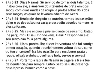 • 2Rs 5:23 Disse Naamã: Sê servido de tomar dois talentos. E
instou com ele, e amarrou dois talentos de prata em dois
sacos, com duas mudas de roupa, e pô-los sobre dois dos
seus moços, os quais os levaram adiante de Geazi.
• 2Rs 5:24 Tendo ele chegado ao outeiro, tomou-os das mãos
deles e os depositou na casa; e despediu aqueles homens, e
eles se foram.
• 2Rs 5:25 Mas ele entrou e pôs-se diante de seu amo. Então
lhe perguntou Eliseu: Donde vens, Geazi? Respondeu ele:
Teu servo não foi a parte alguma.
• 2Rs 5:26 Eliseu porém, lhe disse: Porventura não foi contigo
o meu coração, quando aquele homem voltou do seu carro
ao teu encontro? Era isto ocasião para receberes prata e
roupa, olivais e vinhas, ovelhas e bois, servos e servas?
• 2Rs 5:27 Portanto a lepra de Naamã se pegará a ti e à tua
descendência para sempre. Então Geazi saiu da presença
dele leproso, branco como a neve.
 