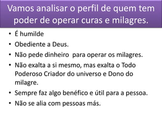 Vamos analisar o perfil de quem tem
poder de operar curas e milagres.
• É humilde
• Obediente a Deus.
• Não pede dinheiro para operar os milagres.
• Não exalta a si mesmo, mas exalta o Todo
Poderoso Criador do universo e Dono do
milagre.
• Sempre faz algo benéfico e útil para a pessoa.
• Não se alia com pessoas más.
 