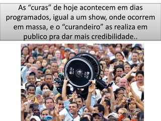 As “curas” de hoje acontecem em dias
programados, igual a um show, onde ocorrem
em massa, e o “curandeiro” as realiza em
publico pra dar mais credibilidade..
 