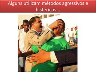Alguns utilizam métodos agressivos e
histéricos...
 