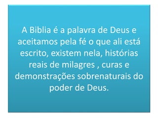 A Biblia é a palavra de Deus e
aceitamos pela fé o que ali está
escrito, existem nela, histórias
reais de milagres , curas e
demonstrações sobrenaturais do
poder de Deus.
 
