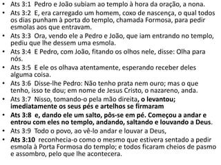 • Ats 3:1 Pedro e João subiam ao templo à hora da oração, a nona.
• Ats 3:2 E, era carregado um homem, coxo de nascença, o qual todos
os dias punham à porta do templo, chamada Formosa, para pedir
esmolas aos que entravam.
• Ats 3:3 Ora, vendo ele a Pedro e João, que iam entrando no templo,
pediu que lhe dessem uma esmola.
• Ats 3:4 E Pedro, com João, fitando os olhos nele, disse: Olha para
nós.
• Ats 3:5 E ele os olhava atentamente, esperando receber deles
alguma coisa.
• Ats 3:6 Disse-lhe Pedro: Não tenho prata nem ouro; mas o que
tenho, isso te dou; em nome de Jesus Cristo, o nazareno, anda.
• Ats 3:7 Nisso, tomando-o pela mão direita, o levantou;
imediatamente os seus pés e artelhos se firmaram
• Ats 3:8 e, dando ele um salto, pôs-se em pé. Começou a andar e
entrou com eles no templo, andando, saltando e louvando a Deus.
• Ats 3:9 Todo o povo, ao vê-lo andar e louvar a Deus,
• Ats 3:10 reconhecia-o como o mesmo que estivera sentado a pedir
esmola à Porta Formosa do templo; e todos ficaram cheios de pasmo
e assombro, pelo que lhe acontecera.
 