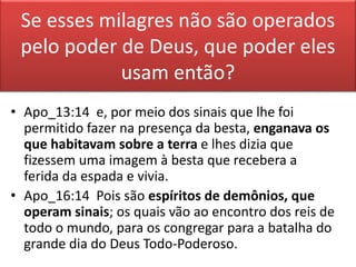 Se esses milagres não são operados
pelo poder de Deus, que poder eles
usam então?
• Apo_13:14 e, por meio dos sinais que lhe foi
permitido fazer na presença da besta, enganava os
que habitavam sobre a terra e lhes dizia que
fizessem uma imagem à besta que recebera a
ferida da espada e vivia.
• Apo_16:14 Pois são espíritos de demônios, que
operam sinais; os quais vão ao encontro dos reis de
todo o mundo, para os congregar para a batalha do
grande dia do Deus Todo-Poderoso.
 