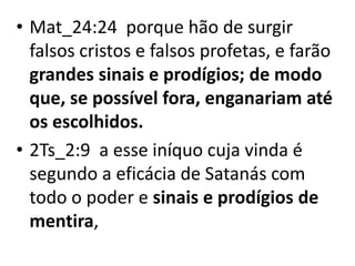 • Mat_24:24 porque hão de surgir
falsos cristos e falsos profetas, e farão
grandes sinais e prodígios; de modo
que, se possível fora, enganariam até
os escolhidos.
• 2Ts_2:9 a esse iníquo cuja vinda é
segundo a eficácia de Satanás com
todo o poder e sinais e prodígios de
mentira,
 