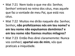 • Mat 7:21 Nem todo o que me diz: Senhor,
Senhor! entrará no reino dos céus, mas aquele
que faz a vontade de meu Pai, que está nos
céus.
• Mat 7:22 Muitos me dirão naquele dia: Senhor,
Senhor, não profetizamos nós em teu nome? e
em teu nome não expulsamos demônios? e
em teu nome não fizemos muitos milagres?
• Mat 7:23 Então lhes direi claramemnte: Nunca
vos conheci; apartai-vos de mim, vós que
praticais a iniquidade.
 