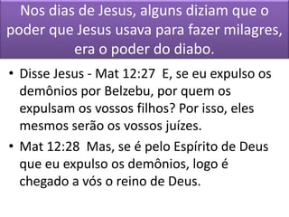 Nos dias de Jesus, alguns diziam que o
poder que Jesus usava para fazer milagres,
era o poder do diabo.
• Disse Jesus - Mat 12:27 E, se eu expulso os
demônios por Belzebu, por quem os
expulsam os vossos filhos? Por isso, eles
mesmos serão os vossos juízes.
• Mat 12:28 Mas, se é pelo Espírito de Deus
que eu expulso os demônios, logo é
chegado a vós o reino de Deus.
 