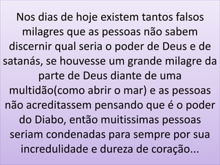 Nos dias de hoje existem tantos falsos
milagres que as pessoas não sabem
discernir qual seria o poder de Deus e de
satanás, se houvesse um grande milagre da
parte de Deus diante de uma
multidão(como abrir o mar) e as pessoas
não acreditassem pensando que é o poder
do Diabo, então muitissimas pessoas
seriam condenadas para sempre por sua
incredulidade e dureza de coração...
 