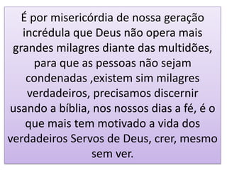É por misericórdia de nossa geração
incrédula que Deus não opera mais
grandes milagres diante das multidões,
para que as pessoas não sejam
condenadas ,existem sim milagres
verdadeiros, precisamos discernir
usando a bíblia, nos nossos dias a fé, é o
que mais tem motivado a vida dos
verdadeiros Servos de Deus, crer, mesmo
sem ver.
 
